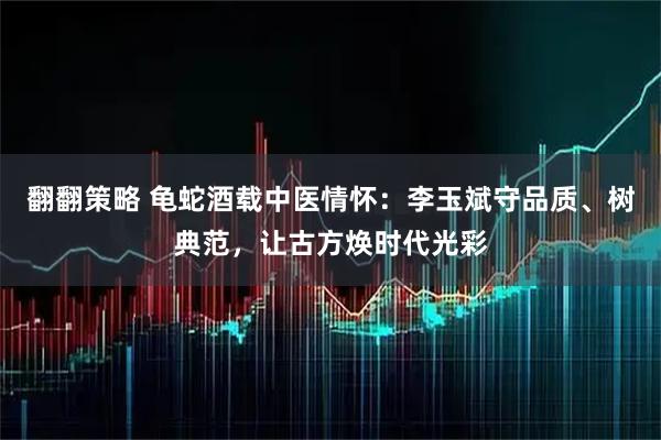 翻翻策略 龟蛇酒载中医情怀：李玉斌守品质、树典范，让古方焕时代光彩