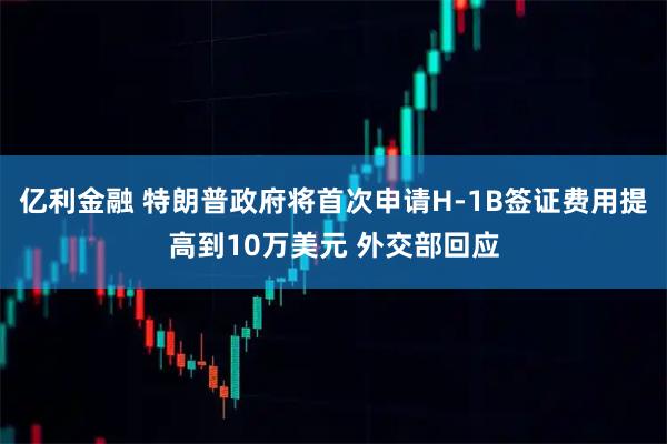 亿利金融 特朗普政府将首次申请H-1B签证费用提高到10万美元 外交部回应