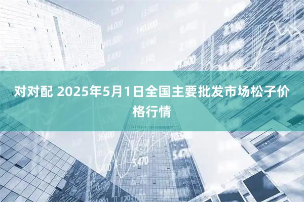 对对配 2025年5月1日全国主要批发市场松子价格行情