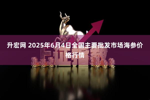 升宏网 2025年6月4日全国主要批发市场海参价格行情