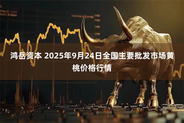 鸿岳资本 2025年9月24日全国主要批发市场黄桃价格行情