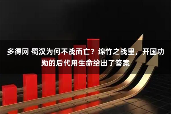 多得网 蜀汉为何不战而亡？绵竹之战里，开国功勋的后代用生命给出了答案