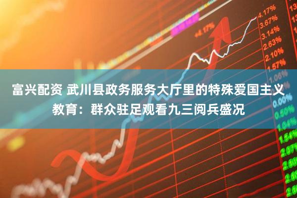 富兴配资 武川县政务服务大厅里的特殊爱国主义教育：群众驻足观看九三阅兵盛况