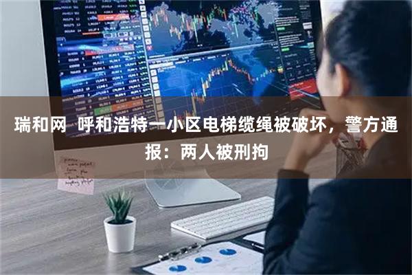 瑞和网  呼和浩特一小区电梯缆绳被破坏，警方通报：两人被刑拘