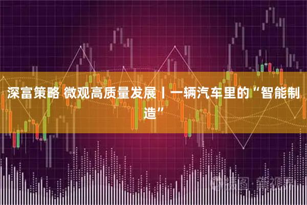 深富策略 微观高质量发展丨一辆汽车里的“智能制造”