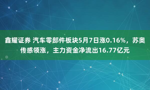 鑫耀证券 汽车零部件板块5月7日涨0.16%，苏奥传感领涨，主力资金净流出16.77亿元
