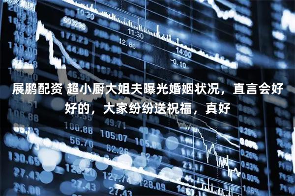 展鹏配资 超小厨大姐夫曝光婚姻状况,直言会好好的,大家纷纷送祝福,真好