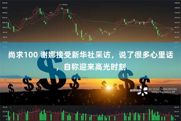 尚求100 谢娜接受新华社采访，说了很多心里话，自称迎来高光时刻