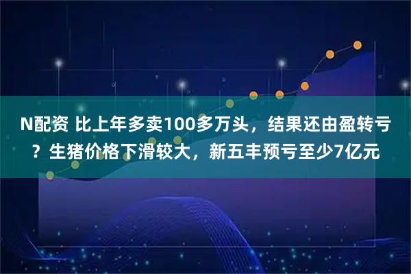 N配资 比上年多卖100多万头，结果还由盈转亏？生猪价格下滑较大，新五丰预亏至少7亿元