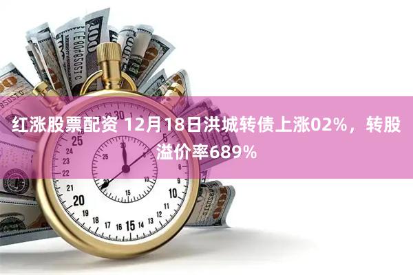 红涨股票配资 12月18日洪城转债上涨02%，转股溢价率689%