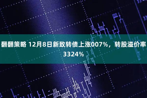 翻翻策略 12月8日新致转债上涨007%，转股溢价率3324%