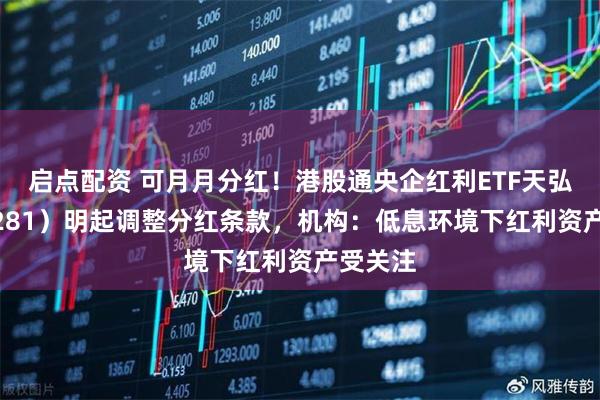 启点配资 可月月分红！港股通央企红利ETF天弘（159281）明起调整分红条款，机构：低息环境下红利资产受关注